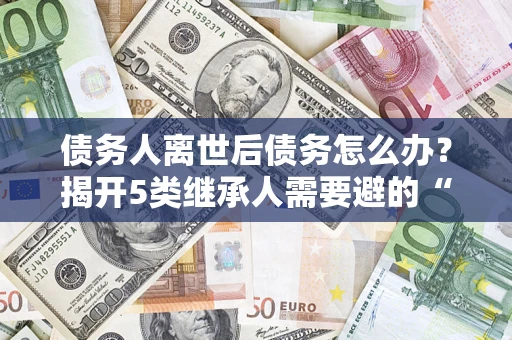 北京债务人离世后债务怎么办？揭开5类继承人需要避的“坑”