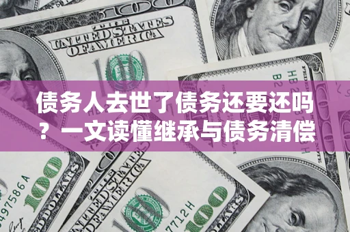 北京债务人去世了债务还要还吗？一文读懂继承与债务清偿